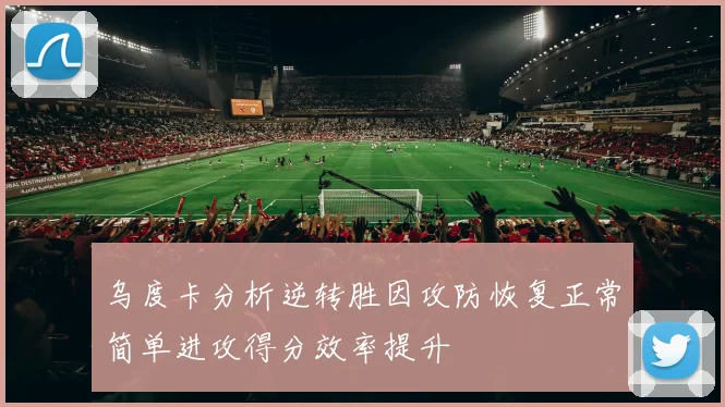乌度卡分析逆转胜因攻防恢复正常简单进攻得分效率提升