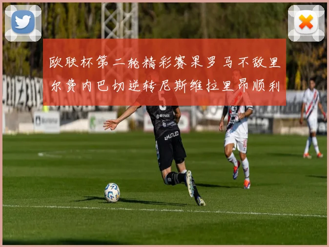 欧联杯第二轮精彩赛果罗马不敌里尔费内巴切逆转尼斯维拉里昂顺利晋级