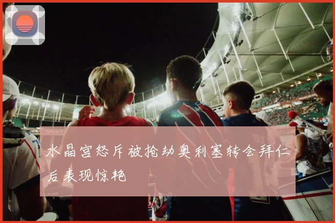 水晶宫怒斥被抢劫奥利塞转会拜仁后表现惊艳