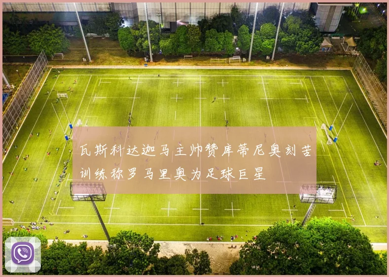 瓦斯科达迦马主帅赞库蒂尼奥刻苦训练称罗马里奥为足球巨星