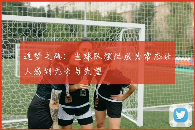 追梦之路：当球队摆烂成为常态让人感到无奈与失望