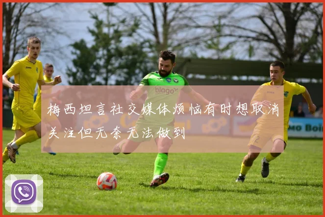梅西坦言社交媒体烦恼有时想取消关注但无奈无法做到