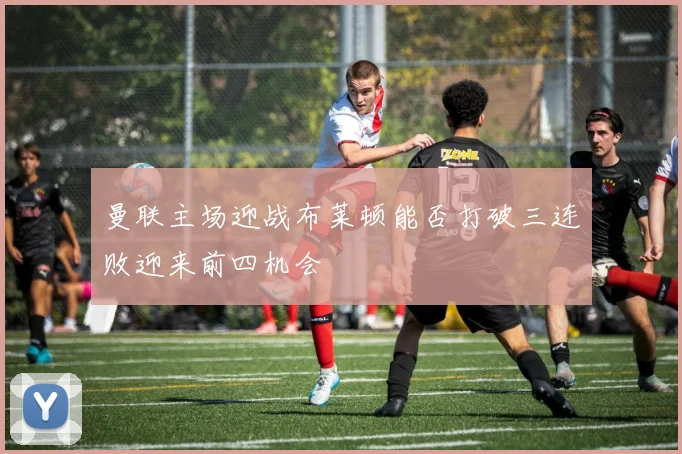曼联主场迎战布莱顿能否打破三连败迎来前四机会