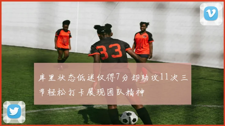 库里状态低迷仅得7分却助攻11次三节轻松打卡展现团队精神