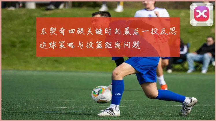 东契奇回顾关键时刻最后一投反思运球策略与投篮距离问题