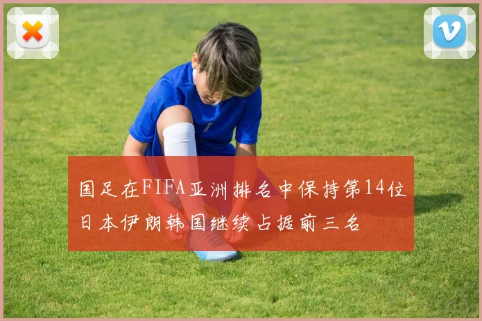 国足在FIFA亚洲排名中保持第14位日本伊朗韩国继续占据前三名
