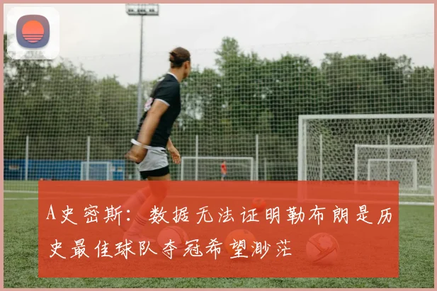 A史密斯:数据无法证明勒布朗是历史最佳球队夺冠希望渺茫