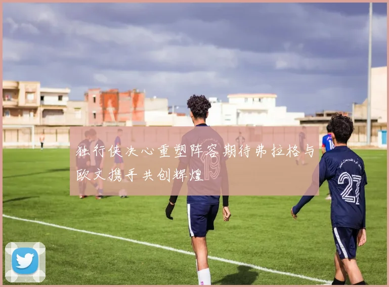 独行侠决心重塑阵容期待弗拉格与欧文携手共创辉煌