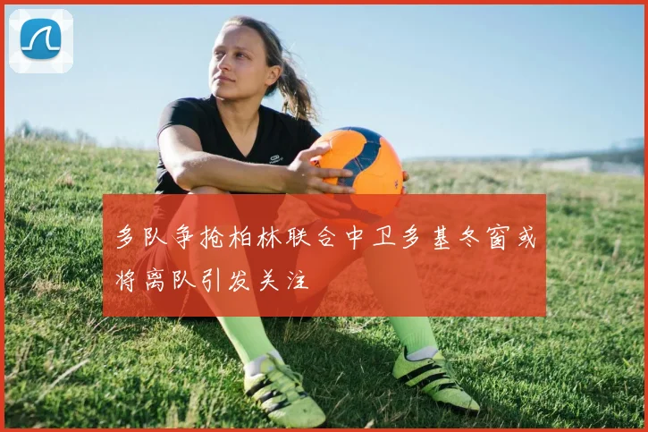 多队争抢柏林联合中卫多基冬窗或将离队引发关注