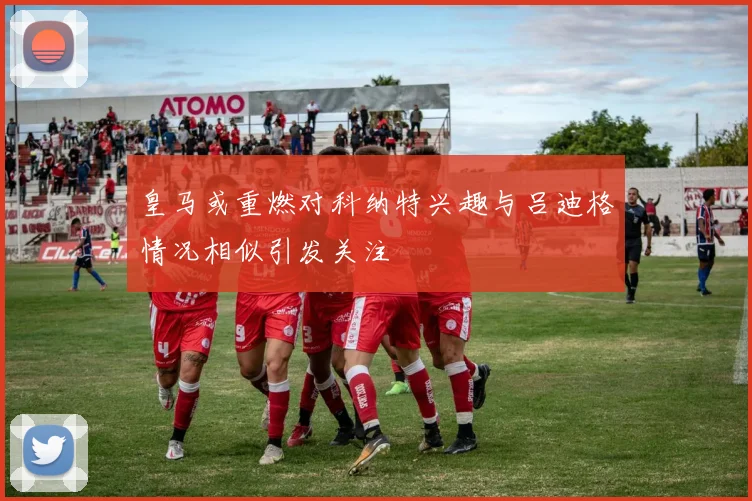 皇马或重燃对科纳特兴趣与吕迪格情况相似引发关注