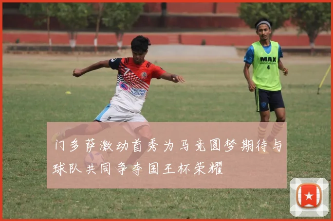 门多萨激动首秀为马竞圆梦期待与球队共同争夺国王杯荣耀