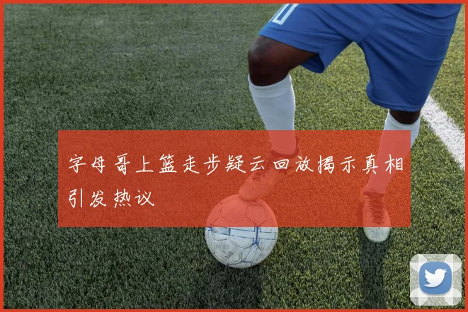 字母哥上篮走步疑云回放揭示真相引发热议