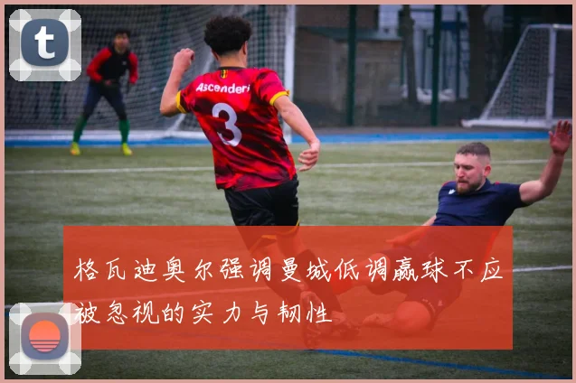 格瓦迪奥尔强调曼城低调赢球不应被忽视的实力与韧性